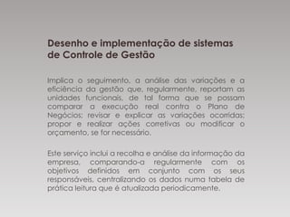 Desenho e implementação de sistemas
de Controle de Gestão
Implica o seguimento, a análise das variações e a
eficiência da gestão que, regularmente, reportam as
unidades funcionais, de tal forma que se possam
comparar a execução real contra o Plano de
Negócios; revisar e explicar as variações ocorridas;
propor e realizar ações corretivas ou modificar o
orçamento, se for necessário.
Este serviço inclui a recolha e análise da informação da
empresa, comparando-a regularmente com os
objetivos definidos em conjunto com os seus
responsáveis, centralizando os dados numa tabela de
prática leitura que é atualizada periodicamente.
 