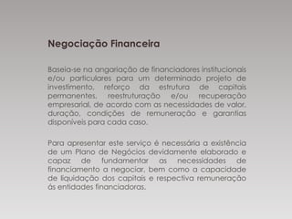 Negociação Financeira
Baseia-se na angariação de financiadores institucionais
e/ou particulares para um determinado projeto de
investimento, reforço da estrutura de capitais
permanentes, reestruturação e/ou recuperação
empresarial, de acordo com as necessidades de
valor, duração, condições de remuneração e
garantias disponíveis para cada caso.
Para apresentar este serviço é necessária a existência
de um Plano de Negócios devidamente elaborado e
capaz de fundamentar as necessidades de
financiamento a negociar, bem como a capacidade
de liquidação dos capitais e respectiva remuneração
ás entidades financiadoras.
 