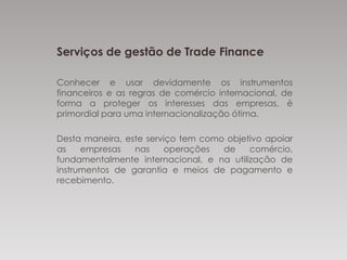 Serviços de gestão de Trade Finance
Conhecer e usar devidamente os instrumentos
financeiros e as regras de comércio internacional, de
forma a proteger os interesses das empresas, é
primordial para uma internacionalização ótima.
Desta maneira, este serviço tem como objetivo apoiar
as empresas nas operações de
comércio, fundamentalmente internacional, e na
utilização de instrumentos de garantia e meios de
pagamento e recebimento.
 
