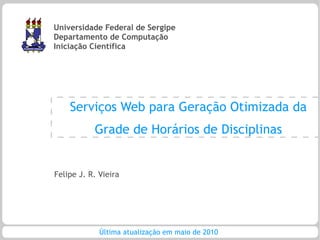 Universidade Federal de Sergipe
Departamento de Computação
Iniciação Científica




    Serviços Web para Geração Otimizada da
           Grade de Horários de Disciplinas


Felipe J. R. Vieira




             Última atualização em maio de 2010
 