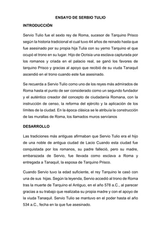 ENSAYO DE SERBIO TULIO
INTRODUCCIÓN
Servio Tulio fue el sexto rey de Roma, sucesor de Tarquino Prisco
según la historia tradicional el cual tuvo 44 años de reinado hasta que
fue asesinado por su propia hija Tulia con su yerno Tarquino el que
ocupó el trono en su lugar. Hijo de Ocrisia una esclava capturada por
los romanos y criada en el palacio real, se ganó los favores de
tarquino Prisco y gracias al apoyo que recibió de su viuda Tanaquil
ascendió en el trono cuando este fue asesinado.
Se recuerda a Servio Tulio como uno de los reyes más admirados de
Roma hasta el punto de ser considerado como un segundo fundador
y el auténtico creador del concepto de ciudadanía Romana, con la
instrucción de censo, la reforma del ejército y la aplicación de los
límites de la ciudad. En la época clásica se le atribuía la construcción
de las murallas de Roma, los llamados muros servíanos
DESARROLLO
Las tradiciones más antiguas afirmaban que Servio Tulio era el hijo
de una noble de antigua ciudad de Lacio Cuando esta ciudad fue
conquistada por los romanos, su padre falleció, pero su madre,
embarazada de Servio, fue llevada como esclava a Roma y
entregada a Tanaquil, la esposa de Tarquino Prisco.
Cuando Servio tuvo la edad suficiente, el rey Tarquino le casó con
una de sus hijas. Según la leyenda, Servio accedió al trono de Roma
tras la muerte de Tarquino el Antiguo, en el año 578 a.C., al parecer
gracias a su trabajo que realizaba su propia madre y con el apoyo de
la viuda Tanaquil. Servio Tulio se mantuvo en el poder hasta el año
534 a.C., fecha en la que fue asesinado.
 