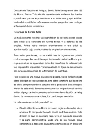Después de Tarquino el Antiguo, Servio Tulio fue rey en el año 166
de Roma. Servio Tulio decide resueltamente enfrentar las fuertes
oposiciones que se le presentaron a su antecesor y que estaban
haciendo imposible las reformas necesarias y urgentes para proteger
a Roma de futuras invasiones.
Reformas de Serbio Tulio
Se hacía urgente reformar la organización de la Roma de los inicios
para entrar a la conquista de nuevas tierras y la defensa de las
propias. Roma había crecido enormemente y era difícil su
administración bajo las decisiones de los patricios dominantes.
Para evitar problemas, no se metió con la organización patricia
conformada por las tres tribus que fundaron la ciudad de Roma y en
cuya estructura se apreciaban todos los beneficios de la Monarquía
y el pago de los impuestos. Tampoco afectó, la figura de los comicios
por curias consecuencia de la formación de las tribus.
Pero establece una nueva división del pueblo, ya no fundamentada
sobre el origen de los ciudadanos, sino sobre la fortuna que cada uno
de ellos, comprendiendo el conjunto de la población. Los plebeyos,
fueron de este modo llamados a concurrir con los patricios al servicio
militar, al pago de los impuestos y asimismo a la confección de la ley
dentro de las nuevas asambleas, los comicios por centurias.
La reforma de servio tulio, consistió en:
• Dividió el territorio de Roma en cuatro regiones llamadas tribus
urbanas. El campo de Roma lo dividió en tribus rústicas. Esta
división no tuvo en cuenta la raza, tuvo en cuenta la geografía
y la parte administrativa. Cada una de las nuevas tribus
comprendía a todos los ciudadanos domiciliados en cada una
 