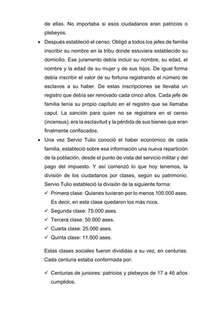 de ellas. No importaba si esos ciudadanos eran patricios o
plebeyos.
• Después estableció el censo. Obligó a todos los jefes de familia
inscribir su nombre en la tribu donde estuviera establecido su
domicilio. Ese juramento debía incluir su nombre, su edad, el
nombre y la edad de su mujer y de sus hijos. De igual forma
debía inscribir el valor de su fortuna registrando el número de
esclavos a su haber. De estas inscripciones se llevaba un
registro que debía ser renovado cada cinco años. Cada jefe de
familia tenía su propio capítulo en el registro que se llamaba
caput. La sanción para quien no se registrara en el censo
(incensus), era la esclavitud y la pérdida de sus bienes que eran
finalmente confiscados.
• Una vez Servio Tulio conoció el haber económico de cada
familia, estableció sobre esa información una nueva repartición
de la población, desde el punto de vista del servicio militar y del
pago del impuesto. Y así comenzó lo que hoy tenemos, la
división de los ciudadanos por clases, según su patrimonio.
Servio Tulio estableció la división de la siguiente forma:
✓ Primera clase: Quienes tuvieran por lo menos 100.000 ases.
Es decir, en esta clase quedaron los más ricos.
✓ Segunda clase: 75.000 ases.
✓ Tercera clase: 50.000 ases.
✓ Cuarta clase: 25.000 ases.
✓ Quinta clase: 11.000 ases.
Estas clases sociales fueron divididas a su vez, en centurias.
Cada centuria estaba conformada por:
✓ Centurias de juniores: patricios y plebeyos de 17 a 46 años
cumplidos.
 