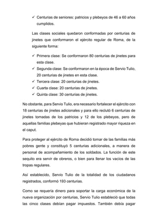 ✓ Centurias de seniores: patricios y plebeyos de 46 a 60 años
cumplidos.
Las clases sociales quedaron conformadas por centurias de
jinetes que conformaron el ejército regular de Roma, de la
siguiente forma:
✓ Primera clase: Se conformaron 80 centurias de jinetes para
esta clase.
✓ Segunda clase: Se conformaron en la época de Servio Tulio,
20 centurias de jinetes en esta clase.
✓ Tercera clase: 20 centurias de jinetes.
✓ Cuarta clase: 20 centurias de jinetes.
✓ Quinta clase: 30 centurias de jinetes.
No obstante, para Servio Tulio, era necesario fortalecer el ejército con
18 centurias de jinetes adicionales y para ello reclutó 6 centurias de
jinetes tomadas de los patricios y 12 de los plebeyos, pero de
aquellas familias plebeyas que hubieran registrado mayor riqueza en
el caput.
Para proteger al ejército de Roma decidió tomar de las familias más
pobres gente y constituyó 5 centurias adicionales, a manera de
personal de acompañamiento de los soldados. La función de este
sequito era servir de obreros, o bien para llenar los vacíos de las
tropas regulares.
Así establecido, Servio Tulio de la totalidad de los ciudadanos
registrados, conformó 193 centurias.
Como se requería dinero para soportar la carga económica de la
nueva organización por centurias, Servio Tulio estableció que todas
las cinco clases debían pagar impuestos. También debía pagar
 