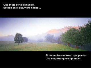 Que triste sería el mundo,  Si todo en él estuviera hecho… Si no hubiera un rosal que plantar, Una empresa que emprender, 
