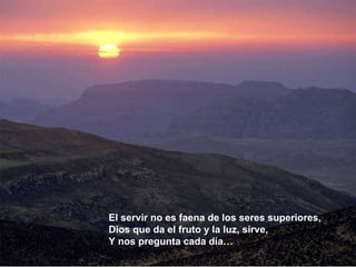 El servir no es faena de los seres superiores,  Dios que da el fruto y la luz, sirve, Y nos pregunta cada día… 