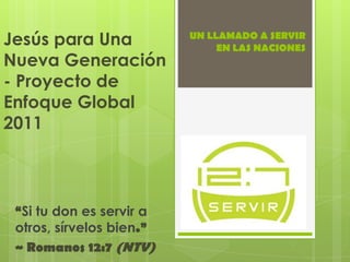 UN LLAMADO A SERVIR         EN LAS NACIONES Jesús para Una Nueva Generación - Proyecto de Enfoque Global 2011 “Si tu don es servir a otros, sírvelos bien.”  ~ Romanos 12:7 (NTV) 