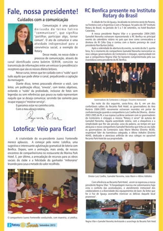 Fale, nossa presidente!
Cuidados com a comunicação
Comunicação é uma palavra
derivada do termo latino
communicare , que signi ca
"partilhar, participar algo, tornar
comum". O ato de comunicar é uma
atividade indispensável para a
convivência social, a exemplo do
Rotary.
Desse modo, no nosso clube o
processo de comunicação, através do
canal identi cado como boletim SERVIR, consiste na
transmissão de informações entre um emissor (a presidência) e
receptores que são os nossos diletos leitores.
Nesse curso, temos que ter cuidado com o "ruído" que é
tudo aquilo que pode afetar o canal, prejudicando a captação
da mensagem.
Diante disso, temos procurado oferecer a você, caro
leitor, um publicação e caz, "enxuta", com textos objetivos,
evitando o "ruído" da prolixidade, inclusive de fotos sem
legendas ou sem referências que pouco ou nada representam
naquilo que se deseja comunicar, servindo tão somente para
ocupar espaço e "mostrar serviço".
Esperamos estar no caminho certo.
Com o meu abraço rotário,

Loto ca: Veio para car!
A criatividade do ex-presidente Juarez Fontenelle
merece aplausos. A começar pelo nome: Loto ca, uma
sugestiva e interessante aglutinação gramatical de loteria com
Ben ca. Depois, vem a animação, mais ainda, de nossos
encontros de companheirismo no restaurante do Marina Park
Hotel. E, por último, a arrecadação de recursos para as obras
sociais do clube e a felicidade do ganhador "milionário"
levando para casa a metade do valor recolhido.

RC Ben ca presente no Instituto
Rotary do Brasil
A cidade de Foz do Iguaçu, localizada no extremo oeste do Paraná,
na fronteira com a Argentina e com o Paraguai, foi palco do 36º Instituto
Rotary do Brasil, no período de 5 a 7 de setembro, no hotel Bourbon
Cataratas.
A nossa presidente Regina Vilar e o governador 2004-2005
Gamaliel Noronha estiveram representando o RC Ben ca no principal
evento do calendário rotário no país que teve como convocadora a
diretora do RI Célia Giay e contou com a ilustre presença do casal
presidente Ron Burton (Jetta).
Após a solenidade de abertura do evento, na noite do dia 5, quinta
feira, foi o momento do companheiro Gamaliel Noronha reencontrar os
seus colegas governadores do Centenário e cônjuges, oportunidade em
que a companheira Regina Vilar foi bastante cumprimentada pela sua
investidura como presidente do RC Ben ca.

Governadores do Centenário e cônjuges: Encontro memorável.

Na noite do dia seguinte, sexta-feira, dia 6, em um dos
confortáveis salões do Recanto Park Hotel, os governadores do Ano
Rotário 2004-2005 novamente estiveram reunidos em jantar de
confraternização quando o companheiro Luiz Coelho de Oliveira, diretor
2003-2005 do RI, e sua esposa Lucilena cantaram com os governadores
do Centenário e cônjuges a música "Rotary é servir" de autoria de
Gamaliel Noronha. Aquela autoridade rotária, com a eloquência e a
simplicidade que lhe são peculiar, usou da palavra, ao tempo em que
abraçava o nosso companheiro Gamaliel Noronha que tinha ao seu lado
os governadores do Centenário João Marin Mechia (Distrito 4630),
respeitável líder do harmônico colegiado, e Altino Voltolini (Distrito
4640), dedicado e atencioso an trião de seus colegas no aprazível
Recanto Park Hotel de sua propriedade.

Diretor Luiz Coelho, Gamaliel Noronha, João Marin e Altino Voltolini.

Com referência ao Recanto Park Hotel, assim se expressou a nossa
presidente Regina Vilar: "A hospedagem marcou-me sobremaneira haja
vista o conforto das acomodações, o atendimento irretocável dos
colaboradores e a diversidade dos equipamentos de lazer. Ao leitor que
for à Foz de Iguaçu aconselho vivenciar as delícias daquele local
prazeroso".

O companheiro Juarez Fontenelle conduzindo, com maestria, a Loto ca.
Regina Vilar e Gamaliel Noronha desfrutando o aconchego do Recanto Park Hotel.

2

Setembro 2013

 