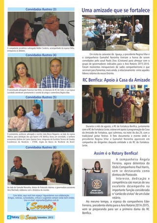 Convidados Ilustres (3)

Uma amizade que se fortalece

O competente jornalista e advogado Helder Cordeiro, acompanhado da esposa Clélia,
enriqueceu os debates.

Convidados Ilustres (4)

Em visita às cataratas do Iguaçu, a presidente Regina Vilar e
o companheiro Gamaliel Noronha tiveram a honra de serem
convidados pelo casal Paulo Dias (Cristiane) para almoçar com o
grupo de governadores indicados para o Ano Rotário 2015-2016.
Foram momentos inesquecíveis de sadio companheirismo e que
serviram para fomentar, mais ainda, o relacionamento entre aqueles
líderes rotários do nosso Distrito.

RC Ben ca: Apoio à Casa da Amizade
O conceituado advogado Francisco José Brito, ex-rotariano do RC do Crato, e sua esposa
Lucicleide atenderam prontamente o convite da amiga e conterrânea Regina Vilar.

Convidados Ilustres (5)

O economista, professor, advogado e escritor João Bosco Nogueira, ao lado da esposa
Mônica, para satisfação dos que fazem o RC Ben ca, levou um convidado, o também
economista Antônio de Castro Queiroz Serra, integrante do Escritório Técnico de Estudos
Econômicos do Nordeste
ETENE, órgão do Banco do Nordeste do Brasil.

Convidados Ilustres (6)

Durante o mês de agosto, o RC de Fortaleza-Ben ca, juntamente
com o RC de Fortaleza-Leste, esteve em apoio à programação da Casa
da Amizade de Fortaleza, que culminou, na noite do dia 29, com o
tradicional jantar festivo. A foto documenta o evento onde a
presidente Regina Vilar e Gamaliel Noronha aparecem em
companhia de dirigentes daquela entidade e do RC de FortalezaLeste.

Assim é o Rotary Ben ca!

Ao lado de Gamaliel Noronha, diretor de Protocolo interino, a governadora assistente
Vera Machado colaborou com a dinâmica da reunião.

Caro leitor, aqui você tem espaço! Aguardamos sua colaboração.
Artigos, notícias, curiosidades, críticas e sugestões sempre serão bem-vindos.
Use o e-mail: reginavilar@yahoo.com.br

4

Setembro 2013

A companheiro Ângela
Ferreira, agora detentora do
título Companheiro Paul Harris,
vem se destacando como
diretora de Protocolo.
Interesse, dedicação e
competência são marcas de seu
excelente desempenho na
importante função considerada
o "cartão de visitas" de um clube
rotário.
Ao mesmo tempo, a esposa do companheiro Eder
Ferreira, presidente eleito para o Ano Rotário 2014-2015,
vem se preparando para ser a primeira dama do RC
Ben ca.

 