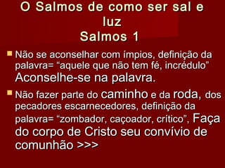 O Salmos de como ser sal eO Salmos de como ser sal e
luzluz
Salmos 1Salmos 1
 Não se aconselhar com ímpios, definição daNão se aconselhar com ímpios, definição da
palavra= “aquele que não tem fé, incrédulo”palavra= “aquele que não tem fé, incrédulo”
Aconselhe-se na palavra.Aconselhe-se na palavra.
 Não fazer parte doNão fazer parte do caminhocaminho e dae da roda,roda, dosdos
pecadores escarnecedores, definição dapecadores escarnecedores, definição da
palavra= “zombador, caçoador, crítico”,palavra= “zombador, caçoador, crítico”, FaçaFaça
do corpo de Cristo seu convívio dedo corpo de Cristo seu convívio de
comunhão >>>comunhão >>>
 