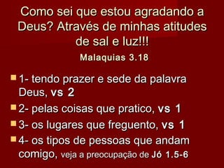 Como sei que estou agradando aComo sei que estou agradando a
Deus? Através de minhas atitudesDeus? Através de minhas atitudes
de sal e luz!!!de sal e luz!!!
Malaquias 3.18Malaquias 3.18
 1- tendo prazer e sede da palavra1- tendo prazer e sede da palavra
Deus,Deus, vs 2vs 2
 2- pelas coisas que pratico,2- pelas coisas que pratico, vs 1vs 1
 3- os lugares que freguento,3- os lugares que freguento, vs 1vs 1
 4- os tipos de pessoas que andam4- os tipos de pessoas que andam
comigo,comigo, veja a preocupação deveja a preocupação de Jó 1.5-6Jó 1.5-6
 