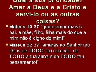 Qual a sua prioridade?Qual a sua prioridade?
Amar a Deus e a Cristo eAmar a Deus e a Cristo e
servi-lo ou as outrasservi-lo ou as outras
coisas?coisas?
 Mateus 10.37Mateus 10.37 “quem amar mais o“quem amar mais o
pai, a mãe, filho, filha mais do que apai, a mãe, filho, filha mais do que a
mim não é digno de mim!”mim não é digno de mim!”
 Mateus 22.37Mateus 22.37 “amarás ao Senhor teu“amarás ao Senhor teu
Deus deDeus de TODOTODO teu coração, deteu coração, de
TODOTODO a tua alma e dea tua alma e de TODOTODO teuteu
pensamento!”pensamento!”
 