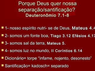 Porque Deus quer nossaPorque Deus quer nossa
separação/santificação?separação/santificação?
Deuteronômio 7.1-8Deuteronômio 7.1-8
 1- nosso espírito nutri- se de Deus,1- nosso espírito nutri- se de Deus, Mateus 4.4Mateus 4.4
 2- somos um fonte boa,2- somos um fonte boa, Tiago 3.12 Efésios 4.17Tiago 3.12 Efésios 4.17
 3- somos sal da terra,3- somos sal da terra, Mateus 5.Mateus 5.
 4- somos luz no mundo,4- somos luz no mundo, II Coríntios 6.14II Coríntios 6.14
 Dicionário= torpe “infame, nojento, desonesto”Dicionário= torpe “infame, nojento, desonesto”
 Santificação= kadosch= separadoSantificação= kadosch= separado
 