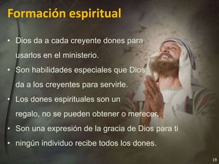19
Formación espiritual
• Dios da a cada creyente dones para
usarlos en el ministerio.
• Son habilidades especiales que Dios
da a los creyentes para servirle.
• Los dones espirituales son un
regalo, no se pueden obtener o merecer.
• Son una expresión de la gracia de Dios para ti
• ningún individuo recibe todos los dones.
 