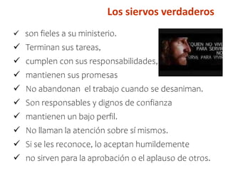 Los siervos verdaderos
 son fieles a su ministerio.
 Terminan sus tareas,
 cumplen con sus responsabilidades,
 mantienen sus promesas
 No abandonan el trabajo cuando se desaniman.
 Son responsables y dignos de confianza
 mantienen un bajo perfil.
 No llaman la atención sobre sí mismos.
 Si se les reconoce, lo aceptan humildemente
 no sirven para la aprobación o el aplauso de otros.
 
