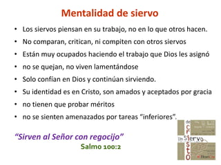Mentalidad de siervo
• Los siervos piensan en su trabajo, no en lo que otros hacen.
• No comparan, critican, ni compiten con otros siervos
• Están muy ocupados haciendo el trabajo que Dios les asignó
• no se quejan, no viven lamentándose
• Solo confían en Dios y continúan sirviendo.
• Su identidad es en Cristo, son amados y aceptados por gracia
• no tienen que probar méritos
• no se sienten amenazados por tareas “inferiores”.
“Sirven al Señor con regocijo”
Salmo 100:2
 