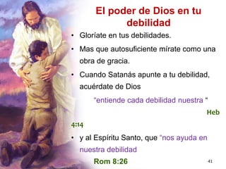 41
El poder de Dios en tu
debilidad
• Gloríate en tus debilidades.
• Mas que autosuficiente mírate como una
obra de gracia.
• Cuando Satanás apunte a tu debilidad,
acuérdate de Dios
“entiende cada debilidad nuestra “
Heb
4:14
• y al Espíritu Santo, que “nos ayuda en
nuestra debilidad
Rom 8:26
 