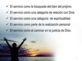  El servicio como la búsqueda del bien del prójimo
 El servicio como una categoría de relación con Dios
 El servicio como una categoría de espiritualidad
 El servicio como parte de la realización personal
 El servicio como el caminar en la justicia de Dios
6
 