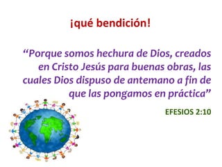 ¡qué bendición!
“Porque somos hechura de Dios, creados
en Cristo Jesús para buenas obras, las
cuales Dios dispuso de antemano a fin de
que las pongamos en práctica”
EFESIOS 2:10
 