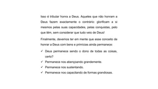Isso é tributar honra a Deus. Aqueles que não honram a
Deus fazem exactamente o contrário: glorificam a si
mesmos pelas suas capacidades, pelas conquistas, pelo
que têm, sem considerar que tudo veio de Deus!
Finalmente, devemos ter em mente que esse conceito de
honrar a Deus com bens e primícias ainda permanece:
 Deus permanece sendo o dono de todas as coisas,
certo?
 Permanece nos abençoando grandemente.
 Permanece nos sustentando.
 Permanece nos capacitando de formas grandiosas.
 