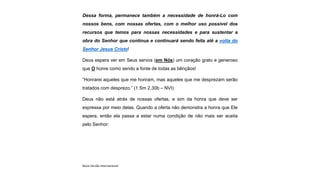 Dessa forma, permanece também a necessidade de honrá-Lo com
nossos bens, com nossas ofertas, com o melhor uso possível dos
recursos que temos para nossas necessidades e para sustentar a
obra do Senhor que continua e continuará sendo feita até a volta do
Senhor Jesus Cristo!
Deus espera ver em Seus servos (em Nós) um coração grato e generoso
que O honre como sendo a fonte de todas as bênçãos!
“Honrarei aqueles que me honram, mas aqueles que me desprezam serão
tratados com desprezo.” (1 Sm 2.30b – NVI)
Deus não está atrás de nossas ofertas, e sim da honra que deve ser
expressa por meio delas. Quando a oferta não demonstra a honra que Ele
espera, então ela passa a estar numa condição de não mais ser aceita
pelo Senhor:
Nova Versão Internacional
 
