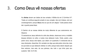 3. Como Deus vê nossas ofertas
As ofertas devem ser dadas de boa vontade. A Bíblia diz em 2 Coríntios 9:7:
“Cada um contribua segundo propôs no seu coração; não com tristeza, nem por
constrangimento; porque Deus ama ao que dá com alegria.” Cada pessoa deve
dar o quanto possa fazer.
O Senhor vê as nossas ofertas de modo diferente do que costumamos ver.
Observe:
“E sentando-se Jesus defronte do cofre das ofertas, observava como a multidão
lançava dinheiro no cofre; e muitos ricos deitavam muito. Vindo, porém, uma
pobre viúva, lançou dois leptos, que valiam um quadrante. E chamando ele os
seus discípulos, disse-lhes: Em verdade vos digo que esta pobre viúva deu mais
do que todos os que deitavam ofertas no cofre; porque todos deram daquilo que
lhes sobrava; mas esta, da sua pobreza, deu tudo o que tinha para seu
sustento.” (Mc 12.41-44)
 