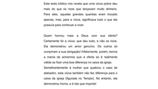 Este texto bíblico nos revela que uma viúva pobre deu
mais do que os ricos que lançavam muito dinheiro.
Para eles, aquelas grandes quantias eram trocado
apenas, mas, para a viúva, significava tudo o que ela
possuía para continuar a viver.
Quem honrou mais a Deus com sua oferta?
Certamente foi a viúva, que deu tudo, e não os ricos.
Ela demonstrou um amor genuíno. Os outros só
cumpriram a sua obrigação! Infelizmente, porém, temos
a mania de acharmos que a oferta só é realmente
válida se fizer uma boa diferença no caixa da igreja.
Semelhantemente à mulher que quebrou o vaso de
alabastro, esta viúva também não fez diferença para o
caixa da igreja (figurada no Templo). No entanto, ela
demonstrou honra, e é isto que importa!
 