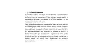 1. O que conta é a honra
O conselho que Deus nos dá por meio de Salomão é o de honrarmos
ao Senhor com os nossos bens. O que está em questão aqui é a
manifestação da honra, e não os bens em si. O uso dos bens é só um
meio de expressarmos esta honra.
Deus não está interessado em nossas ofertas, e sim na atitude que nos
leva a entregarmos a Ele as nossas ofertas. Um dos maiores exemplos
disto está no que Deus pediu a Abraão: o sacrifício de Isaque (Gn 22.1-
10). Na hora de imolar o filho, o patriarca foi impedido de fazê-lo, e o
Senhor deixou claro que Ele só queria a expressão da honra, e não
privá-lo de seu filho. Ao pedir justamente o que Abraão mais amava, o
Senhor estava lhe dando uma oportunidade de honrá-Lo
tremendamente.
 