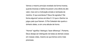 Vemos o mesmo princípio revelado de forma inversa,
quando Ananias e Safira trouxeram uma oferta de alto
valor, mas com a motivação errada e recheada de
mentira. O que aconteceu? Deus Se agradou? De
forma alguma! Lemos em Atos 5.1-5 que o Senhor os
julgou pelo que fizeram. O Pai Celestial não queria o
dinheiro deles, e sim uma atitude de honra.
“Honrar” significa “distinguir, fazer diferença”. Portanto,
Deus deseja ser distinguido de todas as demais coisas
em nossas vidas, mesmo as que temos como mais
preciosas.
 