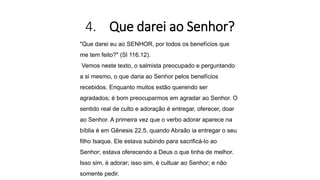 4. Que darei ao Senhor?
"Que darei eu ao SENHOR, por todos os benefícios que
me tem feito?" (Sl 116.12).
Vemos neste texto, o salmista preocupado e perguntando
a si mesmo, o que daria ao Senhor pelos benefícios
recebidos. Enquanto muitos estão querendo ser
agradados; é bom preocuparmos em agradar ao Senhor. O
sentido real de culto e adoração é entregar, oferecer, doar
ao Senhor. A primeira vez que o verbo adorar aparece na
bíblia é em Gênesis 22.5, quando Abraão ia entregar o seu
filho Isaque. Ele estava subindo para sacrificá-lo ao
Senhor; estava oferecendo a Deus o que tinha de melhor.
Isso sim, é adorar; isso sim, é cultuar ao Senhor; e não
somente pedir.
 