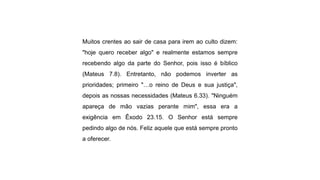 Muitos crentes ao sair de casa para irem ao culto dizem:
"hoje quero receber algo" e realmente estamos sempre
recebendo algo da parte do Senhor, pois isso é bíblico
(Mateus 7.8). Entretanto, não podemos inverter as
prioridades; primeiro "…o reino de Deus e sua justiça",
depois as nossas necessidades (Mateus 6.33). "Ninguém
apareça de mão vazias perante mim", essa era a
exigência em Êxodo 23.15. O Senhor está sempre
pedindo algo de nós. Feliz aquele que está sempre pronto
a oferecer.
 