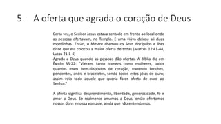 5. A oferta que agrada o coração de Deus
Certa vez, o Senhor Jesus estava sentado em frente ao local onde
as pessoas ofertavam, no Templo. E uma viúva deixou ali duas
moedinhas. Então, o Mestre chamou os Seus discípulos e lhes
disse que ela colocou a maior oferta de todas (Marcos 12:41-44,
Lucas 21:1-4)
Agrada a Deus quando as pessoas dão ofertas. A Bíblia diz em
Êxodo 35:22: “Vieram, tanto homens como mulheres, todos
quantos eram bem-dispostos de coração, trazendo broches,
pendentes, anéis e braceletes, sendo todos estes jóias de ouro;
assim veio todo aquele que queria fazer oferta de ouro ao
Senhor.”
A oferta significa desprendimento, liberdade, generosidade, fé e
amor a Deus. Se realmente amamos a Deus, então ofertamos
nossos dons e nossa vontade, ainda que não entendamos.
 