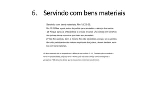 6. Servindo com bens materiais
Servindo com bens materiais, Rm 15.22-29.
Rm 15.25 Mas, agora, estou de partida para Jerusalém, a serviço dos santos.
26 Porque aprouve à Macedônia e à Acaia levantar uma colecta em benefício
dos pobres dentre os santos que vivem em Jerusalém.
27 Isto lhes pareceu bem, e mesmo lhes são devedores; porque, se os gentios
têm sido participantes dos valores espirituais dos judeus, devem também servi-
los com bens materiais.
Os bens materiais são só temporários. A Bíblia diz em Levítico 25:23: “Também não se venderá a
terra em perpetuidade, porque a terra é minha; pois vós estais comigo como estrangeiros e
peregrinos." Não devemos deixar que os nossos bens materiais nos dominem.
 