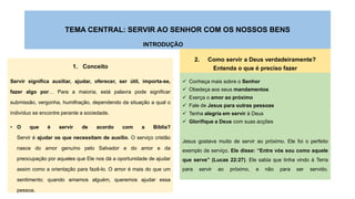 TEMA CENTRAL: SERVIR AO SENHOR COM OS NOSSOS BENS
INTRODUÇÃO
1. Conceito
Servir significa auxiliar, ajudar, oferecer, ser útil, importa-se,
fazer algo por… Para a maioria, está palavra pode significar
submissão, vergonha, humilhação, dependendo da situação a qual o
indivíduo se encontre perante a sociedade.
• O que é servir de acordo com a Bíblia?
Servir é ajudar os que necessitam de auxílio. O serviço cristão
nasce do amor genuíno pelo Salvador e do amor e da
preocupação por aqueles que Ele nos dá a oportunidade de ajudar
assim como a orientação para fazê-lo. O amor é mais do que um
sentimento; quando amamos alguém, queremos ajudar essa
pessoa.
2. Como servir a Deus verdadeiramente?
Entenda o que é preciso fazer
 Conheça mais sobre o Senhor
 Obedeça aos seus mandamentos
 Exerça o amor ao próximo
 Fale de Jesus para outras pessoas
 Tenha alegria em servir à Deus
 Glorifique a Deus com suas acções
Jesus gostava muito de servir ao próximo. Ele foi o perfeito
exemplo de serviço. Ele disse: “Entre vós sou como aquele
que serve” (Lucas 22:27). Ele sabia que tinha vindo à Terra
para servir ao próximo, e não para ser servido.
 