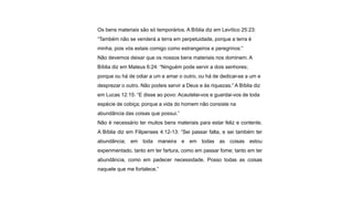 Os bens materiais são só temporários. A Bíblia diz em Levítico 25:23:
“Também não se venderá a terra em perpetuidade, porque a terra é
minha; pois vós estais comigo como estrangeiros e peregrinos:”
Não devemos deixar que os nossos bens materiais nos dominem. A
Bíblia diz em Mateus 6:24: “Ninguém pode servir a dois senhores;
porque ou há de odiar a um e amar o outro, ou há de dedicar-se a um e
desprezar o outro. Não podeis servir a Deus e às riquezas.” A Bíblia diz
em Lucas 12:15: “E disse ao povo: Acautelai-vos e guardai-vos de toda
espécie de cobiça; porque a vida do homem não consiste na
abundância das coisas que possui.”
Não é necessário ter muitos bens materiais para estar feliz e contente.
A Bíblia diz em Filipenses 4:12-13: “Sei passar falta, e sei também ter
abundância; em toda maneira e em todas as coisas estou
experimentado, tanto em ter fartura, como em passar fome; tanto em ter
abundância, como em padecer necessidade. Posso todas as coisas
naquele que me fortalece.”
 