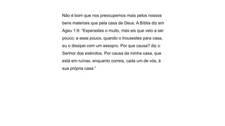 Não é bom que nos preocupemos mais pelos nossos
bens materiais que pela casa de Deus. A Bíblia diz em
Ageu 1:9: “Esperastes o muito, mas eis que veio a ser
pouco; e esse pouco, quando o trouxestes para casa,
eu o dissipei com um assopro. Por que causa? diz o
Senhor dos exércitos. Por causa da minha casa, que
está em ruínas, enquanto correis, cada um de vós, à
sua própria casa.”
 