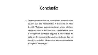 1. Devemos compartilhar os nossos bens materiais com
aqueles que são necessitados. A Bíblia diz em Atos
2:44-46: “Todos os que criam estavam unidos e tinham
tudo em comum. E vendiam suas propriedades e bens
e os repartiam por todos, segundo a necessidade de
cada um. E, perseverando unânimes todos os dias no
templo, e partindo o pão em casa, comiam com alegria
e singeleza de coração.”
Conclusão
 