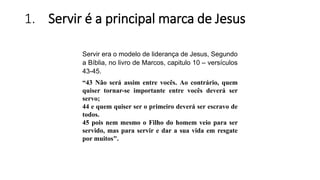 1. Servir é a principal marca de Jesus
Servir era o modelo de liderança de Jesus, Segundo
a Bíblia, no livro de Marcos, capitulo 10 – versículos
43-45.
“43 Não será assim entre vocês. Ao contrário, quem
quiser tornar-se importante entre vocês deverá ser
servo;
44 e quem quiser ser o primeiro deverá ser escravo de
todos.
45 pois nem mesmo o Filho do homem veio para ser
servido, mas para servir e dar a sua vida em resgate
por muitos".
 