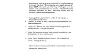 Jesus gostava muito de servir ao próximo. Ele foi o perfeito exemplo
de serviço. Ele disse: “Entre vós sou como aquele que serve”
(Lucas 22:27). Ele sabia que tinha vindo à Terra para servir ao
próximo, e não para ser servido. Fica para nos o entendimento, como
verdadeiros seguidores de Jesus, precisamos também servir os
outros (na casa do Senhor e às pessoas).
No serviço de Jesus encontramos um tipo de liderança que se
descreve da seguinte forma:
 Liderança no modelo de Jesus – é a capacidade de transformar uma
Visão em Realidade;
 Liderar não é dominar, mas sim a arte de convencer as pessoas a
trabalhar em vista a um objectivo comum;
 Liderar liberta pessoas para que façam o que é necessário para que
faca o trabalho de forma mais humana;
 Liderar é servir àqueles que servem dando a vida por eles (como
vemos a liderança de Jesus);
Não há nenhum modo de servir se não for concentrada em servir aos
outros ou em favor do outro.
 