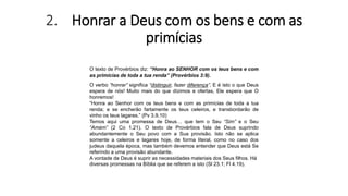 2. Honrar a Deus com os bens e com as
primícias
O texto de Provérbios diz: “Honra ao SENHOR com os teus bens e com
as primícias de toda a tua renda” (Provérbios 3:9).
O verbo “honrar” significa “distinguir, fazer diferença”. E é isto o que Deus
espera de nós! Muito mais do que dízimos e ofertas, Ele espera que O
honremos!
“Honra ao Senhor com os teus bens e com as primícias de toda a tua
renda; e se encherão fartamente os teus celeiros, e transbordarão de
vinho os teus lagares.” (Pv 3.9,10)
Temos aqui uma promessa de Deus… que tem o Seu “Sim” e o Seu
“Amém” (2 Co 1.21). O texto de Provérbios fala de Deus suprindo
abundantemente o Seu povo com a Sua provisão. Isto não se aplica
somente a celeiros e lagares hoje, de forma literal, como no caso dos
judeus daquela época, mas também devemos entender que Deus está Se
referindo a uma provisão abundante.
A vontade de Deus é suprir as necessidades materiais dos Seus filhos. Há
diversas promessas na Bíblia que se referem a isto (Sl 23.1; Fl 4.19).
 