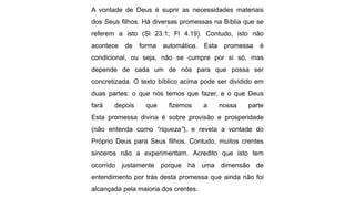 A vontade de Deus é suprir as necessidades materiais
dos Seus filhos. Há diversas promessas na Bíblia que se
referem a isto (Sl 23.1; Fl 4.19). Contudo, isto não
acontece de forma automática. Esta promessa é
condicional, ou seja, não se cumpre por si só, mas
depende de cada um de nós para que possa ser
concretizada. O texto bíblico acima pode ser dividido em
duas partes: o que nós temos que fazer, e o que Deus
fará depois que fizemos a nossa parte
Esta promessa divina é sobre provisão e prosperidade
(não entenda como “riqueza”), e revela a vontade do
Próprio Deus para Seus filhos. Contudo, muitos crentes
sinceros não a experimentam. Acredito que isto tem
ocorrido justamente porque há uma dimensão de
entendimento por trás desta promessa que ainda não foi
alcançada pela maioria dos crentes.
 