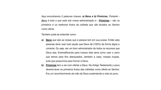 Aqui encontramos 2 palavras chaves: a) Bens e b) Primícias. Portanto -
Bens é tudo o que está sob nossa administração e - Primícias – são os
primeiros e os melhores frutos da colheita que são levados ao Senhor
como oferta.
Também pode se entender como:
a) Bens que são as coisas que a pessoa tem em sua posse. Então esta
pessoas deve usar tudo aquilo que Deus dá (100%) de forma digna e
correcta. Ou seja, ser um bom administrador de todos os recursos que
Deus daa. Exemplificando para nossos dias seria como usar o carro
que temos para fins abençoados, também a casa, nossas roupas,
tudo que possuímos para honrar a Deus.
b) Primícias tem a ver com ofertar a Deus. No Antigo Testamento o povo
deveria levar os primeiros frutos das colheitas como oferta ao Senhor.
Era um reconhecimento da mão de Deus sustentando a vida do povo.
 