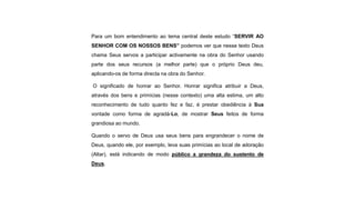Para um bom entendimento ao tema central deste estudo “SERVIR AO
SENHOR COM OS NOSSOS BENS” podemos ver que nesse texto Deus
chama Seus servos a participar activamente na obra do Senhor usando
parte dos seus recursos (a melhor parte) que o próprio Deus deu,
aplicando-os de forma directa na obra do Senhor.
O significado de honrar ao Senhor. Honrar significa atribuir a Deus,
através dos bens e primícias (nesse contexto) uma alta estima, um alto
reconhecimento de tudo quanto fez e faz, é prestar obediência à Sua
vontade como forma de agradá-Lo, de mostrar Seus feitos de forma
grandiosa ao mundo.
Quando o servo de Deus usa seus bens para engrandecer o nome de
Deus, quando ele, por exemplo, leva suas primícias ao local de adoração
(Altar), está indicando de modo público a grandeza do sustento de
Deus.
 