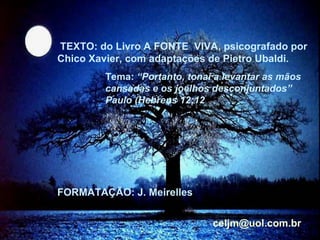 IMAGENS e MÚSICA: recebidas, via e.mail.  PPS “Salut au Printemps”,  de Daimyo TEXTOS: da obra FONTE VIVA – Psicografada por Chico Xavier FORMATAÇÃO:  J. Meirelles  [email_address] TEXTO: do Livro A FONTE  VIVA, psicografado por Chico Xavier, com adaptações de Pietro Ubaldi. Tema:  “Portanto, tonai a levantar as mãos cansadas e os joelhos desconjuntados”  Paulo (Hebreus 12:12 FORMATAÇÃO: J. Meirelles  [email_address]   