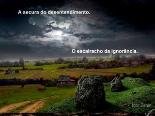 A secura do desentendimento. O escalracho da ignorância. 