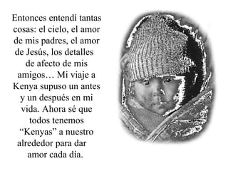 Entonces entendí tantas cosas: el cielo, el amor de mis padres, el amor de Jesús, los detalles  de afecto de mis amigos… Mi viaje a Kenya supuso un antes y un después en mi vida. Ahora sé que todos tenemos “Kenyas” a nuestro alrededor para dar  amor cada día.  