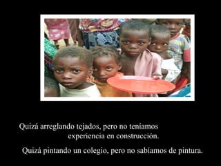 Quizá arreglando tejados, pero no teníamos  experiencia en construcción. Quizá pintando un colegio, pero no sabíamos de pintura.  