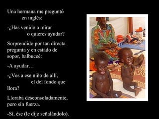 Una hermana me preguntó  en inglés: -¿Has venido a mirar  o quieres ayudar? Sorprendido por tan directa pregunta y en estado de sopor, balbuceé: -A ayudar… -¿Ves a ese niño de allí,  el del fondo que llora? Lloraba desconsoladamente, pero sin fuerza.  -Sí, ése (le dije señalándolo). 