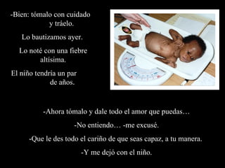 -Ahora tómalo y dale todo el amor que puedas… -No entiendo… -me excusé. -Que le des todo el cariño de que seas capaz, a tu manera.  -Y me dejó con el niño. -Bien: tómalo con cuidado  y tráelo. Lo bautizamos ayer.  Lo noté con una fiebre altísima. El niño tendría un par  de años .  