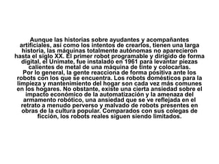 Aunque las historias sobre ayudantes y acompañantes
   artificiales, así como los intentos de crearlos, tienen una larga
    historia, las máquinas totalmente autónomas no aparecieron
hasta el siglo XX. El primer robot programable y dirigido de forma
   digital, el Unimate, fue instalado en 1961 para levantar piezas
       calientes de metal de una máquina de tinte y colocarlas.
    Por lo general, la gente reacciona de forma positiva ante los
 robots con los que se encuentra. Los robots domésticos para la
 limpieza y mantenimiento del hogar son cada vez más comunes
 en los hogares. No obstante, existe una cierta ansiedad sobre el
     impacto económico de la automatización y la amenaza del
    armamento robótico, una ansiedad que se ve reflejada en el
   retrato a menudo perverso y malvado de robots presentes en
    obras de la cultura popular. Comparados con sus colegas de
           ficción, los robots reales siguen siendo limitados.
 